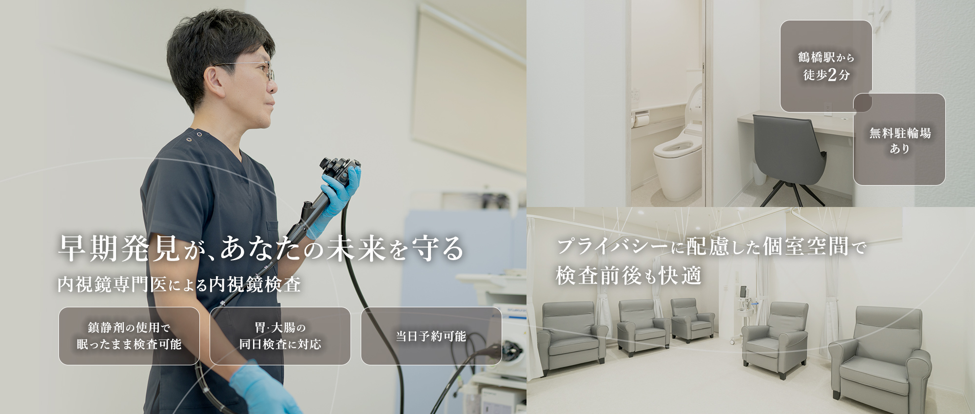 早期発見が、あなたの未来を守る 内視鏡専門医による内視鏡検査 プライバシーに配慮した個室空間で検査前後も快適 鎮静剤の使用で眠ったまま検査可能 胃・大腸の同日検査に対応 当日予約可能